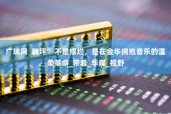 广瑞网  躺坪” 不是摆烂，是在金华拥抱音乐的温柔革命_带着_华媒_视野