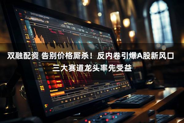 双融配资 告别价格厮杀！反内卷引爆A股新风口 三大赛道龙头率先受益