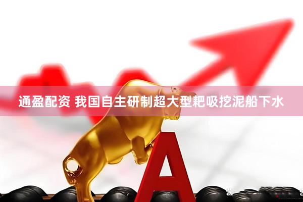 通盈配资 我国自主研制超大型耙吸挖泥船下水