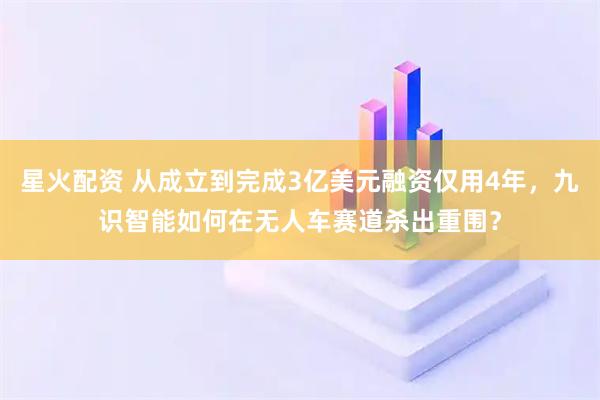 星火配资 从成立到完成3亿美元融资仅用4年，九识智能如何在无人车赛道杀出重围？