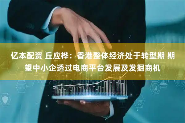 亿本配资 丘应桦：香港整体经济处于转型期 期望中小企透过电商平台发展及发掘商机