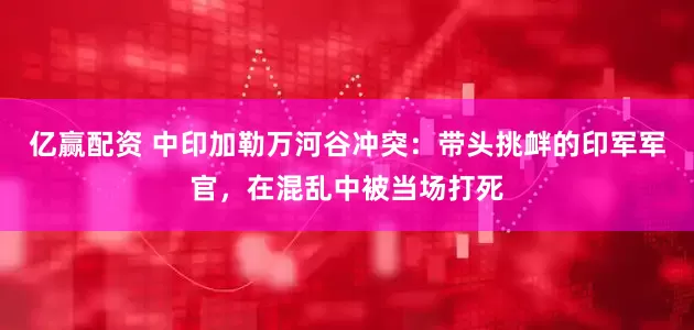 亿赢配资 中印加勒万河谷冲突：带头挑衅的印军军官，在混乱中被当场打死
