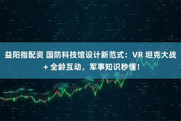 益阳指配资 国防科技馆设计新范式：VR 坦克大战 + 全龄互动，军事知识秒懂！