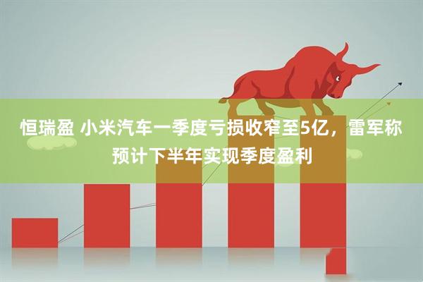 恒瑞盈 小米汽车一季度亏损收窄至5亿，雷军称预计下半年实现季度盈利