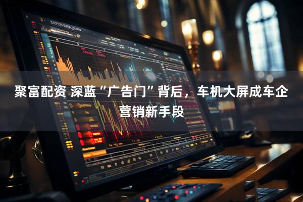 聚富配资 深蓝“广告门”背后，车机大屏成车企营销新手段
