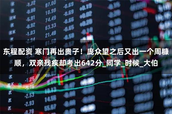 东程配资 寒门再出贵子！庞众望之后又出一个周糠顺，双亲残疾却考出642分_同学_时候_大伯