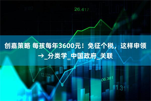 创嘉策略 每孩每年3600元！免征个税，这样申领→_分类学_中国政府_关联