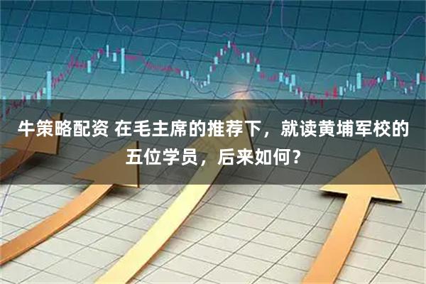 牛策略配资 在毛主席的推荐下，就读黄埔军校的五位学员，后来如何？